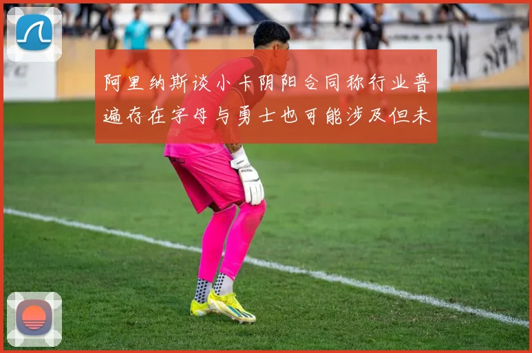 阿里纳斯谈小卡阴阳合同称行业普遍存在字母与勇士也可能涉及但未被查处