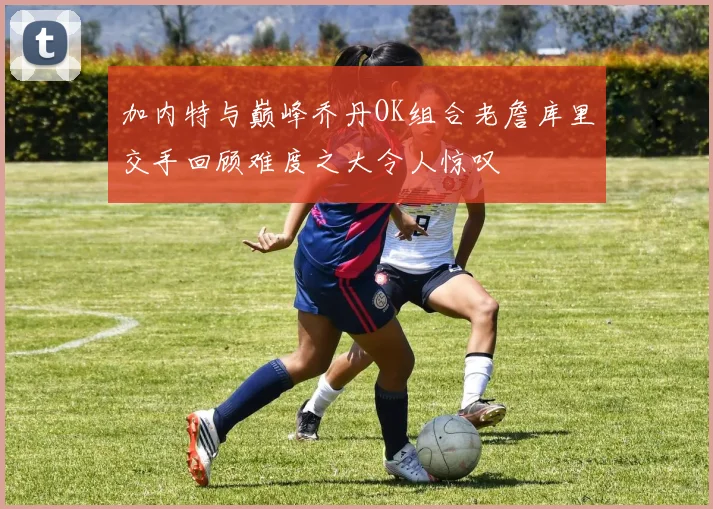 加内特与巅峰乔丹OK组合老詹库里交手回顾难度之大令人惊叹