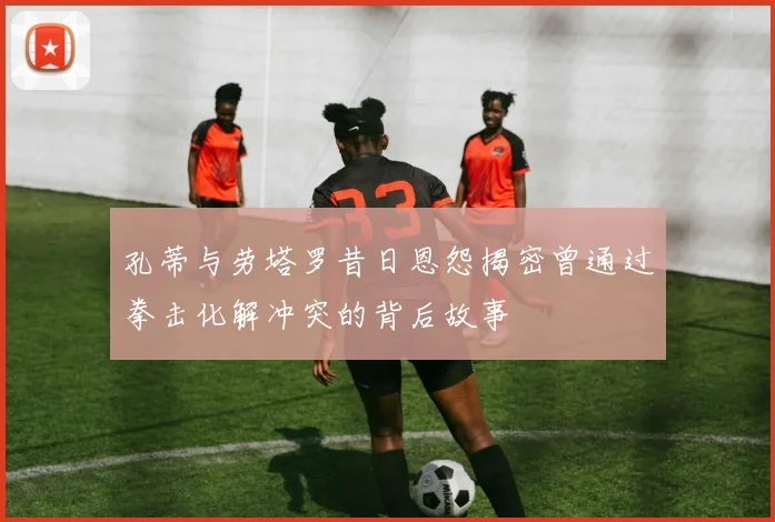 孔蒂与劳塔罗昔日恩怨揭密曾通过拳击化解冲突的背后故事