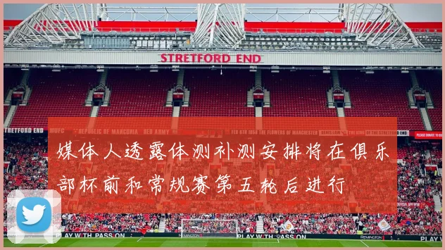 媒体人透露体测补测安排将在俱乐部杯前和常规赛第五轮后进行