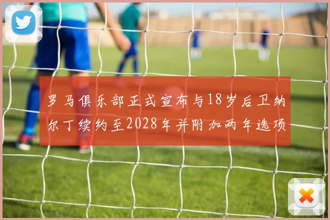 罗马俱乐部正式宣布与18岁后卫纳尔丁续约至2028年并附加两年选项