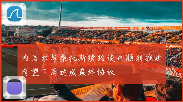 内马尔与桑托斯续约谈判顺利推进有望下周达成最终协议