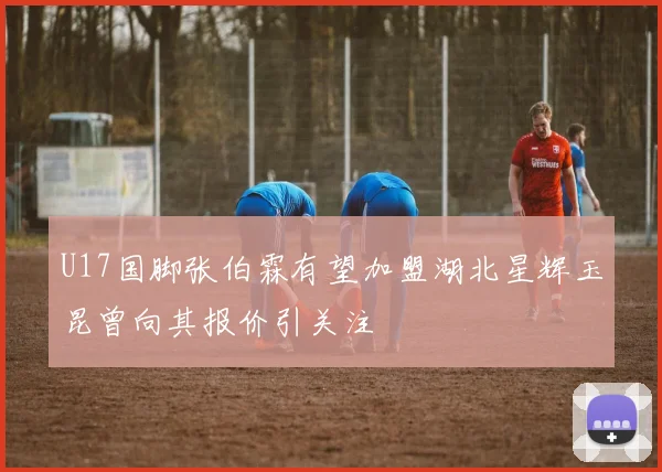 U17国脚张伯霖有望加盟湖北星辉玉昆曾向其报价引关注