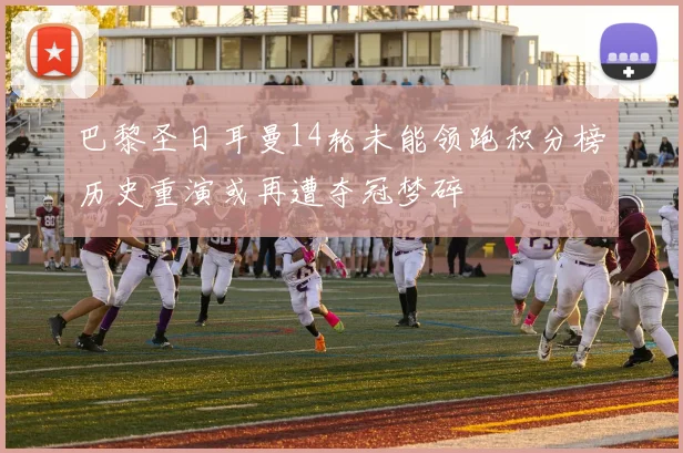 巴黎圣日耳曼14轮未能领跑积分榜历史重演或再遭夺冠梦碎