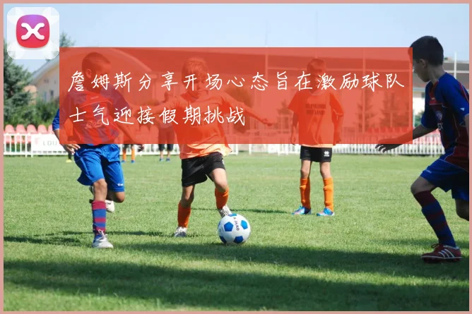 詹姆斯分享开场心态旨在激励球队士气迎接假期挑战