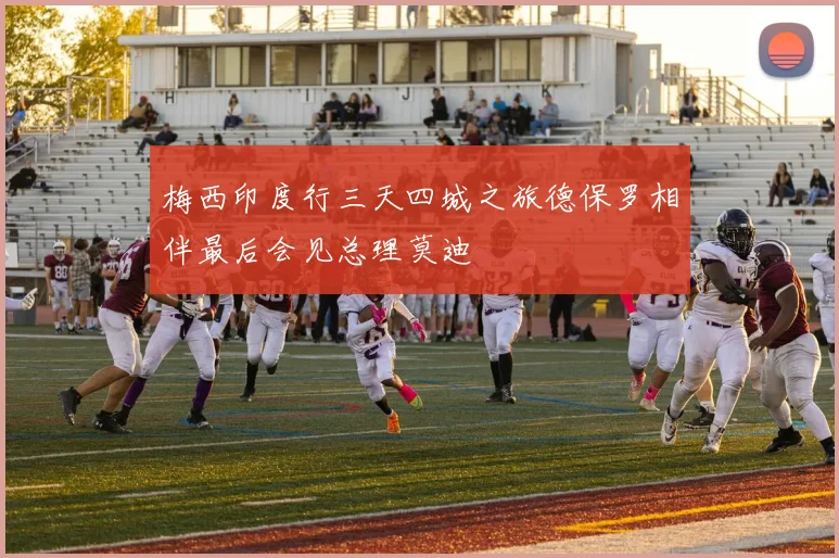 梅西印度行三天四城之旅德保罗相伴最后会见总理莫迪