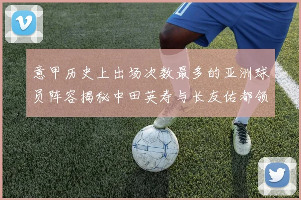 意甲历史上出场次数最多的亚洲球员阵容揭秘中田英寿与长友佑都领衔