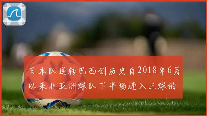 日本队逆转巴西创历史自2018年6月以来非亚洲球队下半场连入三球的壮举