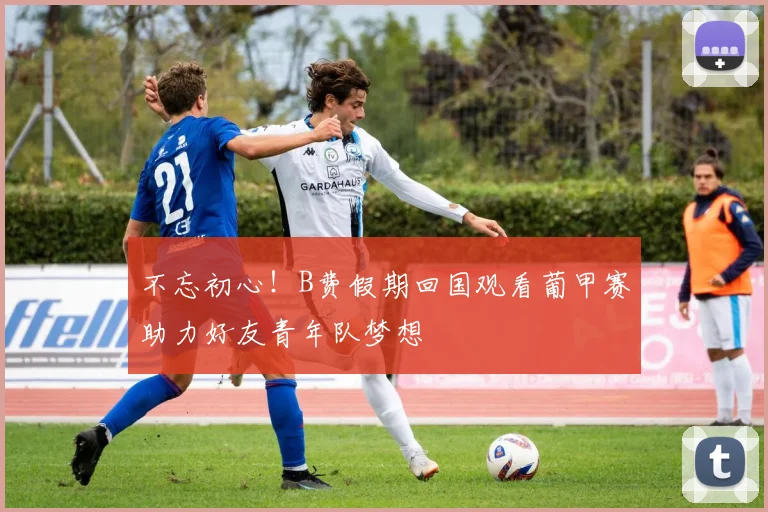 不忘初心！B费假期回国观看葡甲赛助力好友青年队梦想