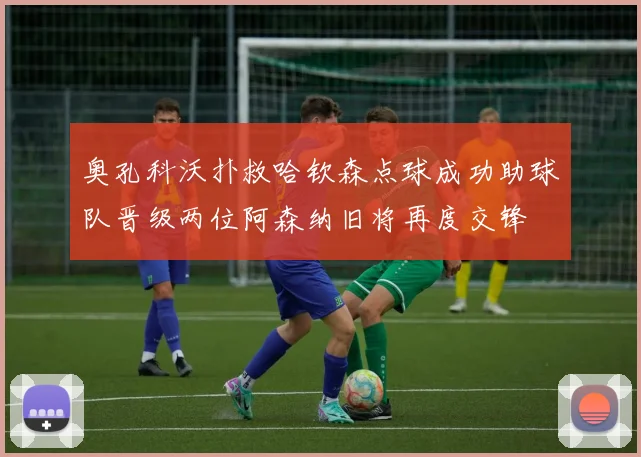 奥孔科沃扑救哈钦森点球成功助球队晋级两位阿森纳旧将再度交锋