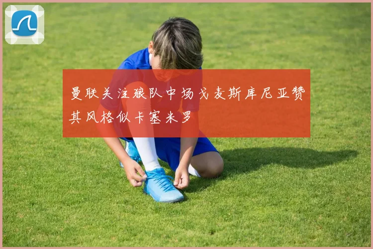 曼联关注狼队中场戈麦斯库尼亚赞其风格似卡塞米罗