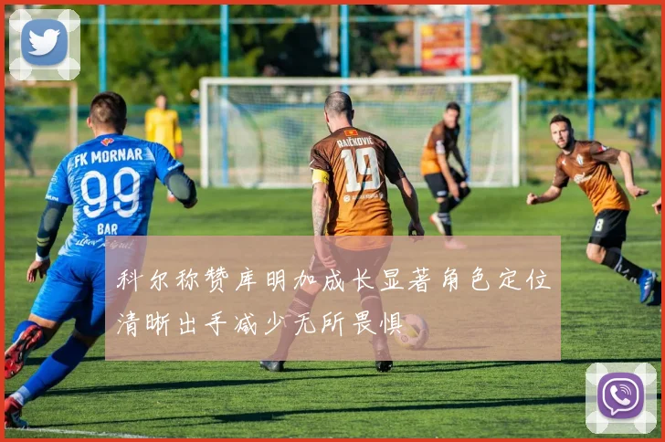 科尔称赞库明加成长显著角色定位清晰出手减少无所畏惧
