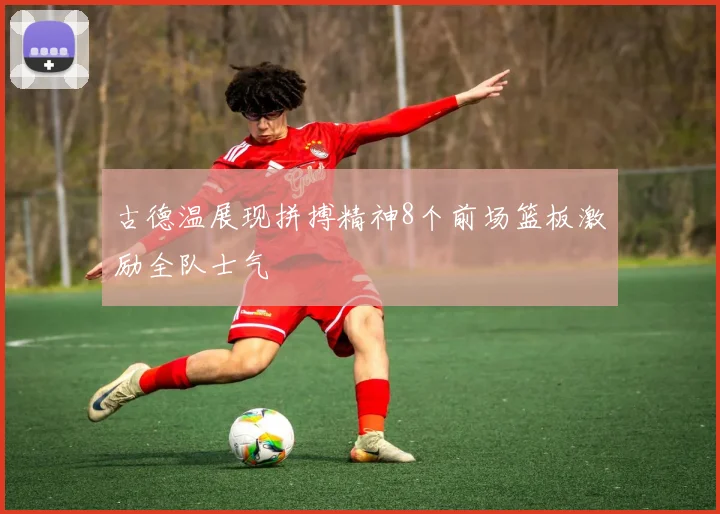 古德温展现拼搏精神8个前场篮板激励全队士气