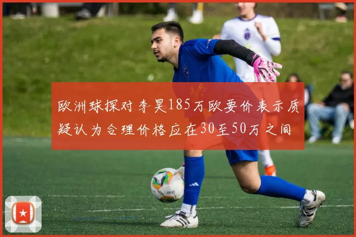 欧洲球探对李昊185万欧要价表示质疑认为合理价格应在30至50万之间