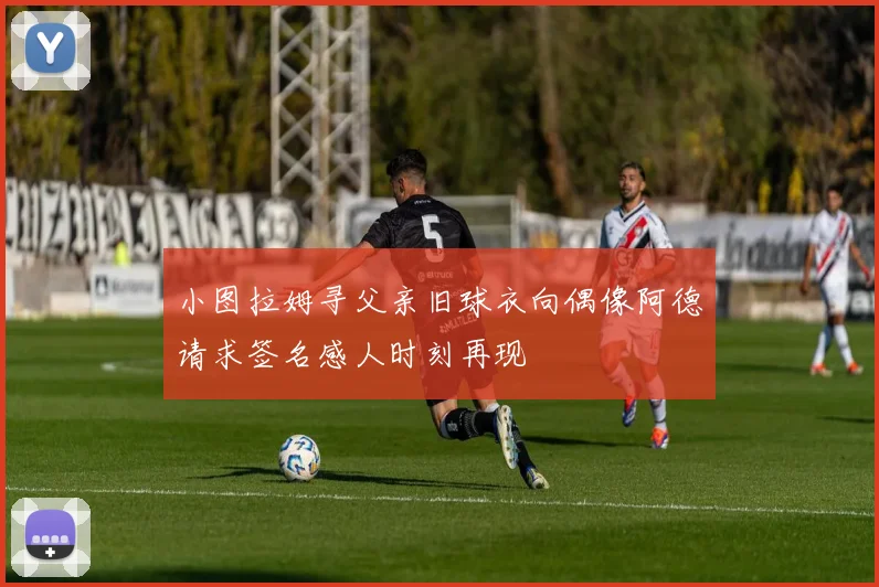小图拉姆寻父亲旧球衣向偶像阿德请求签名感人时刻再现