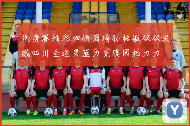热身赛精彩回顾周琦孙铭徽双双发威四川全运男篮力克璞园柏力力