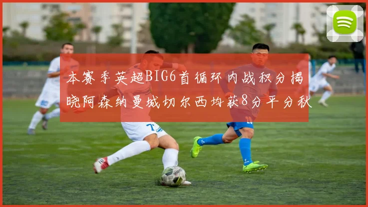 本赛季英超BIG6首循环内战积分揭晓阿森纳曼城切尔西均获8分平分秋色