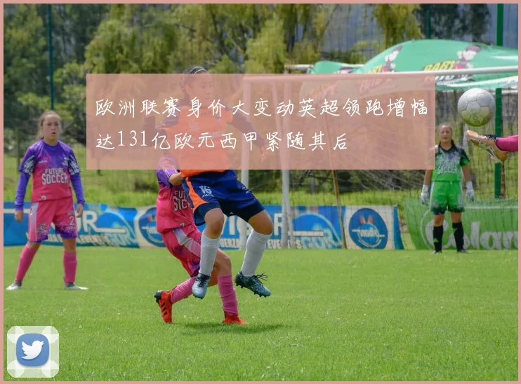 欧洲联赛身价大变动英超领跑增幅达131亿欧元西甲紧随其后