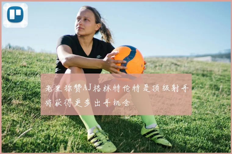 老里称赞AJ格林特伦特是顶级射手将获得更多出手机会