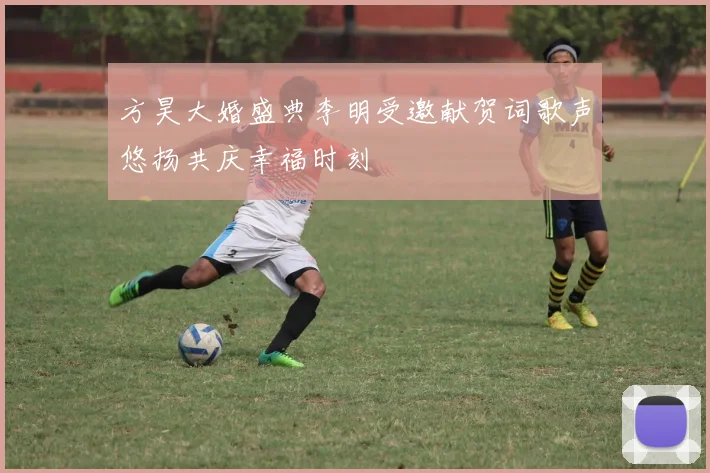 方昊大婚盛典李明受邀献贺词歌声悠扬共庆幸福时刻