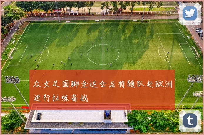 众女足国脚全运会后将随队赴欧洲进行拉练备战
