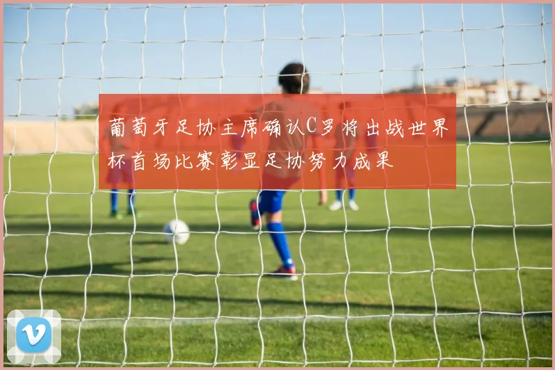 葡萄牙足协主席确认C罗将出战世界杯首场比赛彰显足协努力成果