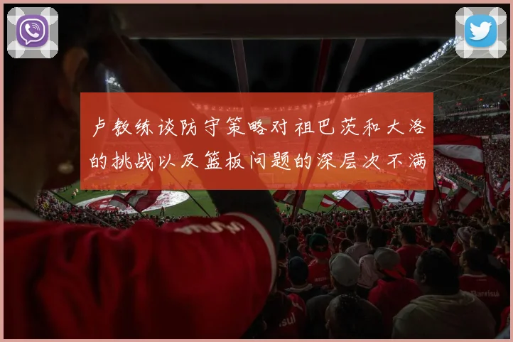 卢教练谈防守策略对祖巴茨和大洛的挑战以及篮板问题的深层次不满