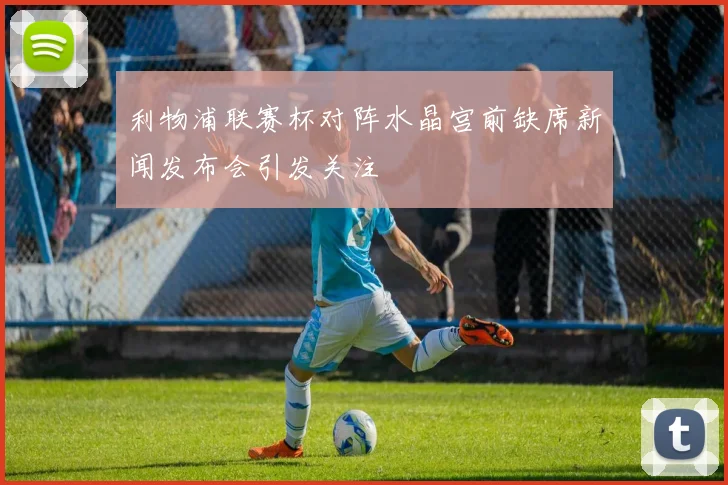 利物浦联赛杯对阵水晶宫前缺席新闻发布会引发关注