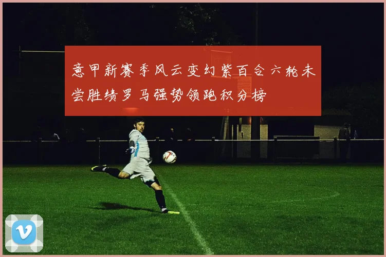 意甲新赛季风云变幻紫百合六轮未尝胜绩罗马强势领跑积分榜