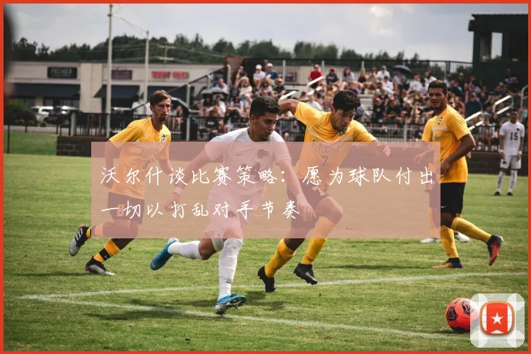 沃尔什谈比赛策略：愿为球队付出一切以打乱对手节奏