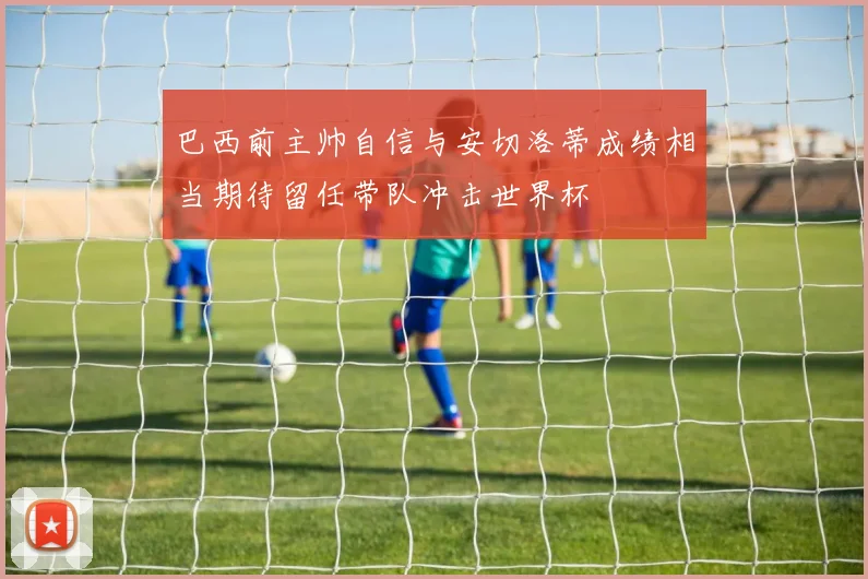 巴西前主帅自信与安切洛蒂成绩相当期待留任带队冲击世界杯