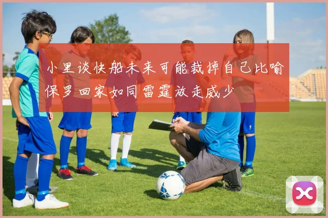 小里谈快船未来可能裁掉自己比喻保罗回家如同雷霆放走威少