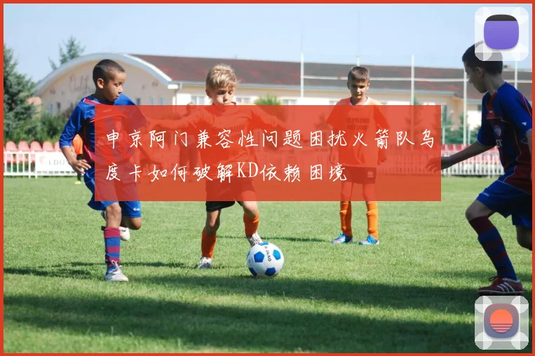 申京阿门兼容性问题困扰火箭队乌度卡如何破解KD依赖困境