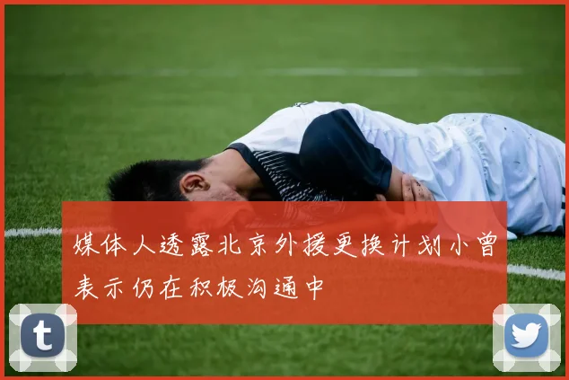 媒体人透露北京外援更换计划小曾表示仍在积极沟通中