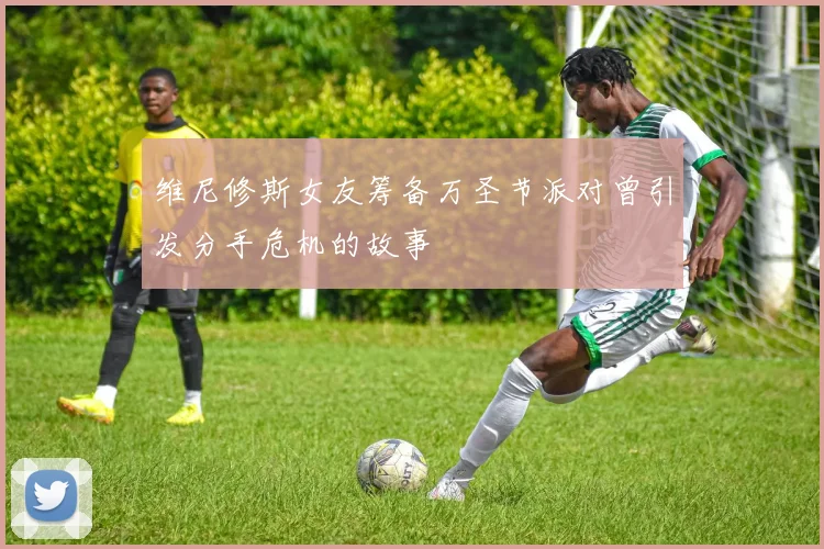 维尼修斯女友筹备万圣节派对曾引发分手危机的故事